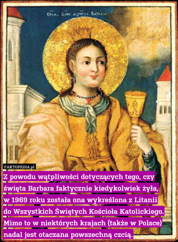 Z powodu wątpliwości dotyczących tego, czy święta Barbara faktycznie kiedykolwiek żyła,
w 1969 roku została ona wykreślona z Litanii
do Wszystkich Świętych Kościoła Katolickiego. Mimo to w niektórych krajach (także w Polsce) nadal jest otaczana powszechną czcią. 