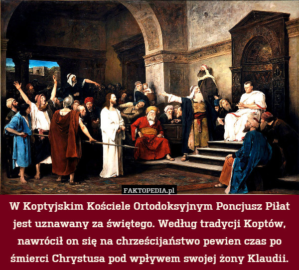 W Koptyjskim Kościele Ortodoksyjnym Poncjusz Piłat jest uznawany za świętego. Według tradycji Koptów, nawrócił on się na chrześcijaństwo pewien czas po śmierci Chrystusa pod wpływem swojej żony Klaudii. 