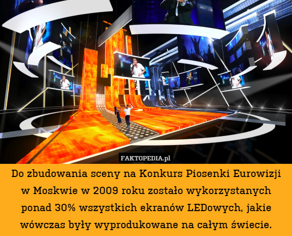 Do zbudowania sceny na Konkurs Piosenki Eurowizji w Moskwie w 2009 roku zostało wykorzystanych ponad 30% wszystkich ekranów LEDowych, jakie wówczas były wyprodukowane na całym świecie. 