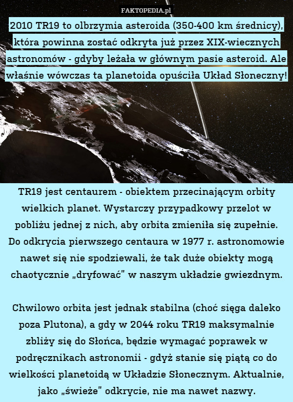 2010 TR19 to olbrzymia asteroida (350-400 km średnicy), która powinna zostać odkryta już przez XIX-wiecznych astronomów - gdyby leżała w głównym pasie asteroid. Ale właśnie wówczas ta planetoida opuściła Układ Słoneczny!






TR19 jest centaurem - obiektem przecinającym orbity wielkich planet. Wystarczy przypadkowy przelot w pobliżu jednej z nich, aby orbita zmieniła się zupełnie.
Do odkrycia pierwszego centaura w 1977 r. astronomowie nawet się nie spodziewali, że tak duże obiekty mogą chaotycznie „dryfować” w naszym układzie gwiezdnym.

Chwilowo orbita jest jednak stabilna (choć sięga daleko poza Plutona), a gdy w 2044 roku TR19 maksymalnie zbliży się do Słońca, będzie wymagać poprawek w podręcznikach astronomii - gdyż stanie się piątą co do wielkości planetoidą w Układzie Słonecznym. Aktualnie, jako „świeże” odkrycie, nie ma nawet nazwy. 