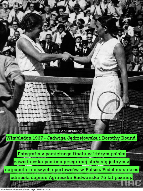Wimbledon 1937 - Jadwiga Jędrzejowska i Dorothy Round.

Fotografia z pamiętnego finału w którym polska zawodniczka pomimo przegranej stała się jednym z najpopularniejszych sportowców w Polsce. Podobny sukces odniosła dopiero Agnieszka Radwańska 75 lat później. 