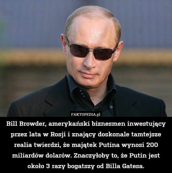Bill Browder, amerykański biznesmen inwestujący przez lata w Rosji i znający doskonale tamtejsze realia twierdzi, że majątek Putina wynosi 200 miliardów dolarów. Znaczyłoby to, że Putin jest około 3 razy bogatszy od Billa Gatesa. 