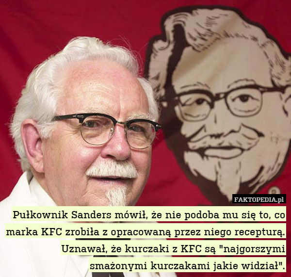 Pułkownik Sanders mówił, że nie podoba mu się to, co marka KFC zrobiła z opracowaną przez niego recepturą. Uznawał, że kurczaki z KFC są "najgorszymi smażonymi kurczakami jakie widział". 