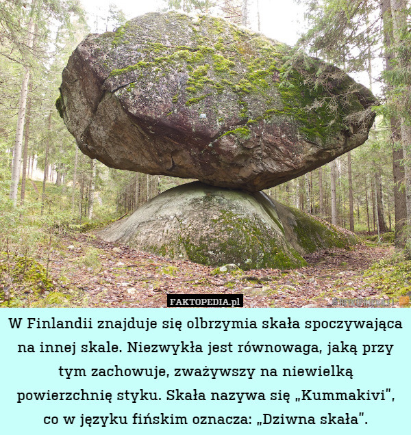 W Finlandii znajduje się olbrzymia skała spoczywająca na innej skale. Niezwykła jest równowaga, jaką przy tym zachowuje, zważywszy na niewielką powierzchnię styku. Skała nazywa się „Kummakivi”, co w języku fińskim oznacza: „Dziwna skała”. 