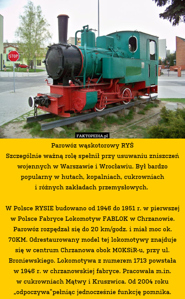 Parowóz wąskotorowy RYŚ
Szczególnie ważną rolę spełnił przy usuwaniu zniszczeń wojennych w Warszawie i Wrocławiu. Był bardzo popularny w hutach, kopalniach, cukrowniach
i różnych zakładach przemysłowych. 

W Polsce RYSIE budowano od 1946 do 1951 r. w pierwszej w Polsce Fabryce Lokomotyw FABLOK w Chrzanowie. Parowóz rozpędzał się do 20 km/godz. i miał moc ok. 70KM. Odrestaurowany model tej lokomotywy znajduje się w centrum Chrzanowa obok MOKSiR-u, przy ul. Broniewskiego. Lokomotywa z numerem 1713 powstała
w 1946 r. w chrzanowskiej fabryce. Pracowała m.in.
w cukrowniach Mątwy i Kruszwica. Od 2004 roku „odpoczywa”pełniąc jednocześnie funkcję pomnika. 