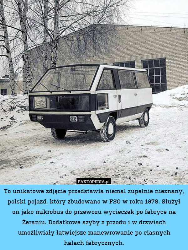 To unikatowe zdjęcie przedstawia niemal zupełnie nieznany, polski pojazd, który zbudowano w FSO w roku 1978. Służył on jako mikrobus do przewozu wycieczek po fabryce na Żeraniu. Dodatkowe szyby z przodu i w drzwiach umożliwiały łatwiejsze manewrowanie po ciasnych
halach fabrycznych. 