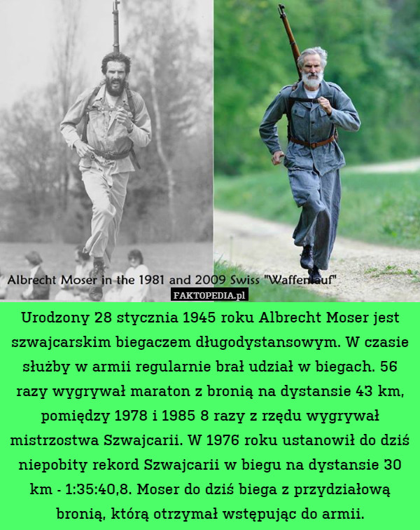 Urodzony 28 stycznia 1945 roku Albrecht Moser jest szwajcarskim biegaczem długodystansowym. W czasie służby w armii regularnie brał udział w biegach. 56 razy wygrywał maraton z bronią na dystansie 43 km, pomiędzy 1978 i 1985 8 razy z rzędu wygrywał mistrzostwa Szwajcarii. W 1976 roku ustanowił do dziś niepobity rekord Szwajcarii w biegu na dystansie 30 km - 1:35:40,8. Moser do dziś biega z przydziałową bronią, którą otrzymał wstępując do armii. 