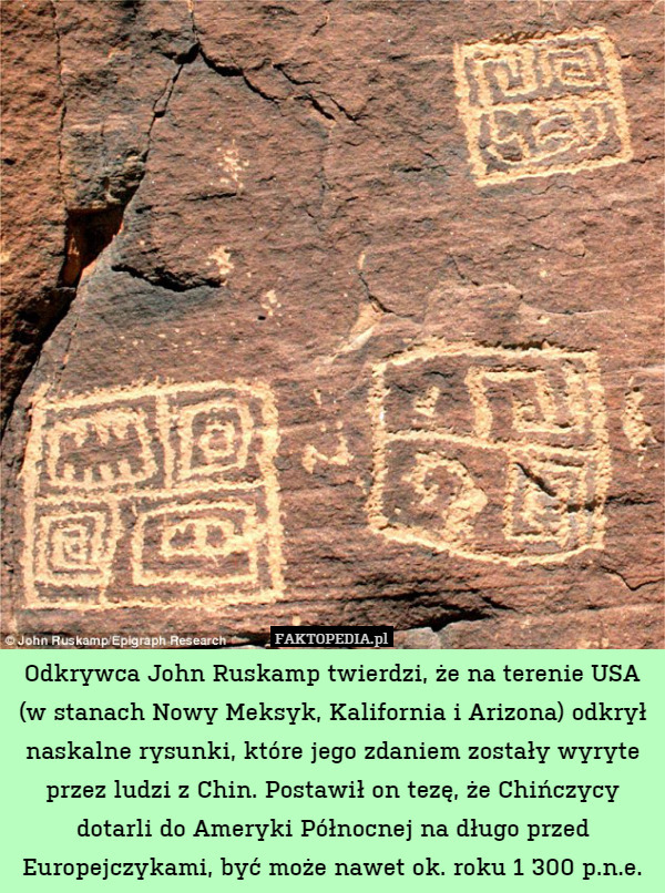 Odkrywca John Ruskamp twierdzi, że na terenie USA (w stanach Nowy Meksyk, Kalifornia i Arizona) odkrył naskalne rysunki, które jego zdaniem zostały wyryte przez ludzi z Chin. Postawił on tezę, że Chińczycy dotarli do Ameryki Północnej na długo przed Europejczykami, być może nawet ok. roku 1 300 p.n.e. 