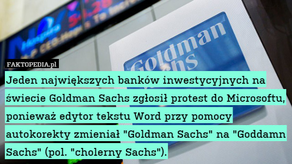 Jeden największych banków inwestycyjnych na świecie Goldman Sachs zgłosił protest do Microsoftu, ponieważ edytor tekstu Word przy pomocy autokorekty zmieniał "Goldman Sachs" na "Goddamn Sachs" (pol. "cholerny Sachs"). 