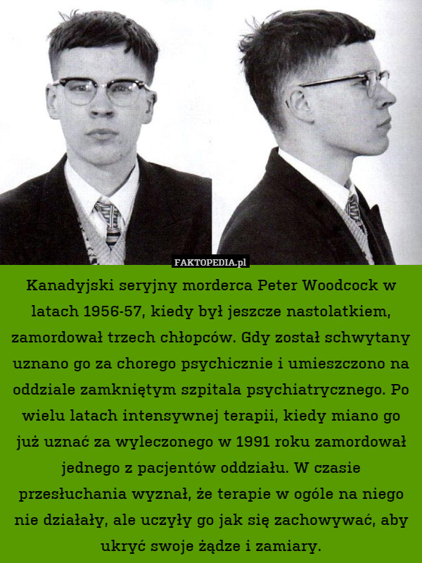 Kanadyjski seryjny morderca Peter Woodcock w latach 1956-57, kiedy był jeszcze nastolatkiem, zamordował trzech chłopców. Gdy został schwytany uznano go za chorego psychicznie i umieszczono na oddziale zamkniętym szpitala psychiatrycznego. Po wielu latach intensywnej terapii, kiedy miano go już uznać za wyleczonego w 1991 roku zamordował jednego z pacjentów oddziału. W czasie przesłuchania wyznał, że terapie w ogóle na niego nie działały, ale uczyły go jak się zachowywać, aby ukryć swoje żądze i zamiary. 