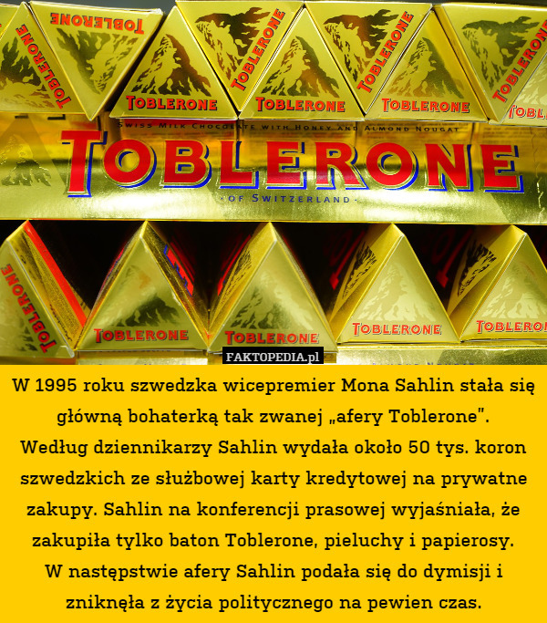 W 1995 roku szwedzka wicepremier Mona Sahlin stała się główną bohaterką tak zwanej „afery Toblerone”.
Według dziennikarzy Sahlin wydała około 50 tys. koron szwedzkich ze służbowej karty kredytowej na prywatne zakupy. Sahlin na konferencji prasowej wyjaśniała, że zakupiła tylko baton Toblerone, pieluchy i papierosy.
W następstwie afery Sahlin podała się do dymisji i zniknęła z życia politycznego na pewien czas. 