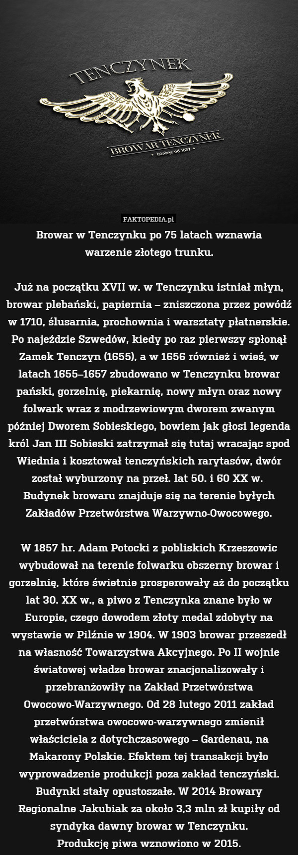 Browar w Tenczynku po 75 latach wznawia
warzenie złotego trunku.

Już na początku XVII w. w Tenczynku istniał młyn, browar plebański, papiernia – zniszczona przez powódź w 1710, ślusarnia, prochownia i warsztaty płatnerskie. Po najeździe Szwedów, kiedy po raz pierwszy spłonął Zamek Tenczyn (1655), a w 1656 również i wieś, w latach 1655–1657 zbudowano w Tenczynku browar pański, gorzelnię, piekarnię, nowy młyn oraz nowy folwark wraz z modrzewiowym dworem zwanym później Dworem Sobieskiego, bowiem jak głosi legenda król Jan III Sobieski zatrzymał się tutaj wracając spod Wiednia i kosztował tenczyńskich rarytasów, dwór został wyburzony na przeł. lat 50. i 60 XX w. 
Budynek browaru znajduje się na terenie byłych Zakładów Przetwórstwa Warzywno-Owocowego.

W 1857 hr. Adam Potocki z pobliskich Krzeszowic wybudował na terenie folwarku obszerny browar i gorzelnię, które świetnie prosperowały aż do początku lat 30. XX w., a piwo z Tenczynka znane było w Europie, czego dowodem złoty medal zdobyty na wystawie w Pilźnie w 1904. W 1903 browar przeszedł na własność Towarzystwa Akcyjnego. Po II wojnie światowej władze browar znacjonalizowały i przebranżowiły na Zakład Przetwórstwa Owocowo-Warzywnego. Od 28 lutego 2011 zakład przetwórstwa owocowo-warzywnego zmienił właściciela z dotychczasowego – Gardenau, na Makarony Polskie. Efektem tej transakcji było wyprowadzenie produkcji poza zakład tenczyński. Budynki stały opustoszałe. W 2014 Browary Regionalne Jakubiak za około 3,3 mln zł kupiły od syndyka dawny browar w Tenczynku.
Produkcję piwa wznowiono w 2015. 
