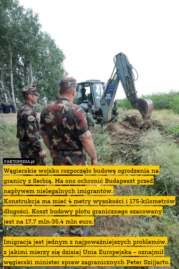 Węgierskie wojsko rozpoczęło budowę ogrodzenia na granicy z Serbią. Ma ono ochronić Budapeszt przed napływem nielegalnych imigrantów.
Konstrukcja ma mieć 4 metry wysokości i 175-kilometrów długości. Koszt budowy płotu granicznego szacowany
jest na 17,7 mln-35,4 mln euro.

Imigracja jest jednym z najpoważniejszych problemów,
z jakimi mierzy się dzisiaj Unia Europejska – oznajmił węgierski minister spraw zagranicznych Peter Szijjarto. 