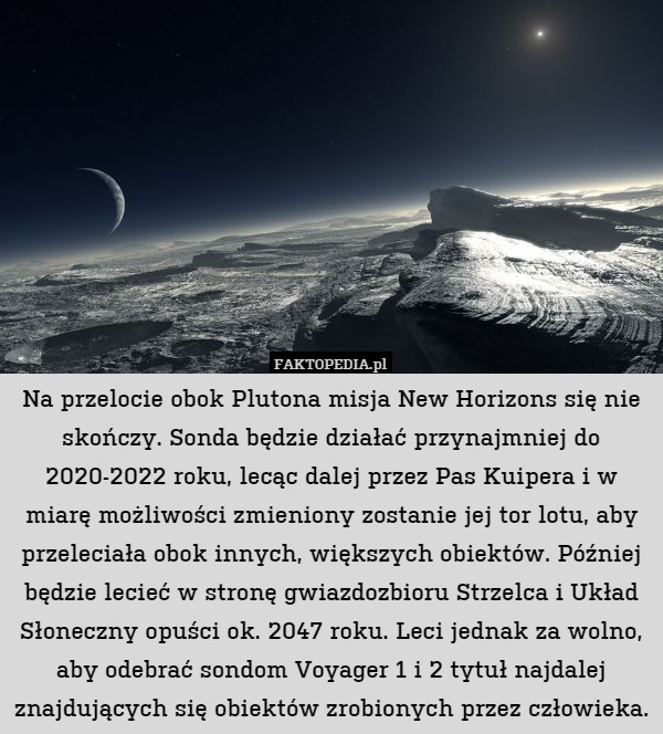 Na przelocie obok Plutona misja New Horizons się nie skończy. Sonda będzie działać przynajmniej do 2020-2022 roku, lecąc dalej przez Pas Kuipera i w miarę możliwości zmieniony zostanie jej tor lotu, aby przeleciała obok innych, większych obiektów. Później będzie lecieć w stronę gwiazdozbioru Strzelca i Układ Słoneczny opuści ok. 2047 roku. Leci jednak za wolno, aby odebrać sondom Voyager 1 i 2 tytuł najdalej znajdujących się obiektów zrobionych przez człowieka. 