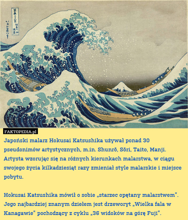 Japoński malarz Hokusai Katsushika używał ponad 30 pseudonimów artystycznych, m.in. Shunrō, Sōri, Taito, Manji.
Artysta wzorując się na różnych kierunkach malarstwa, w ciągu swojego życia kilkadziesiąt razy zmieniał style malarskie i miejsce pobytu.

Hokusai Katsushika mówił o sobie „starzec opętany malarstwem”. 
Jego najbardziej znanym dziełem jest drzeworyt „Wielka fala w Kanagawie” pochodzący z cyklu „36 widoków na górę Fuji”. 
