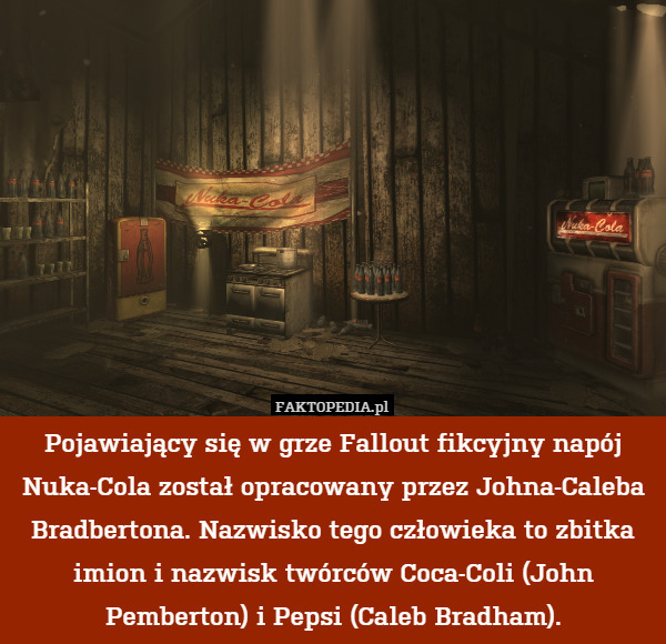 Pojawiający się w grze Fallout fikcyjny napój Nuka-Cola został opracowany przez Johna-Caleba Bradbertona. Nazwisko tego człowieka to zbitka imion i nazwisk twórców Coca-Coli (John Pemberton) i Pepsi (Caleb Bradham). 