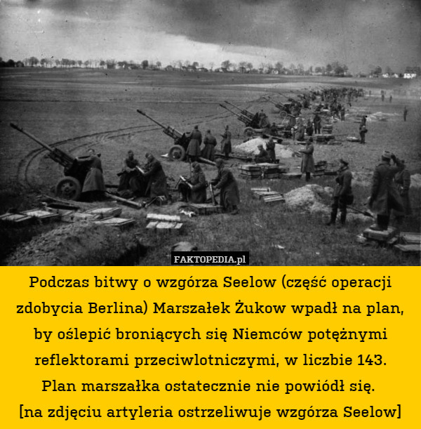 Podczas bitwy o wzgórza Seelow (część operacji zdobycia Berlina) Marszałek Żukow wpadł na plan, by oślepić broniących się Niemców potężnymi reflektorami przeciwlotniczymi, w liczbie 143.
Plan marszałka ostatecznie nie powiódł się. 
[na zdjęciu artyleria ostrzeliwuje wzgórza Seelow] 