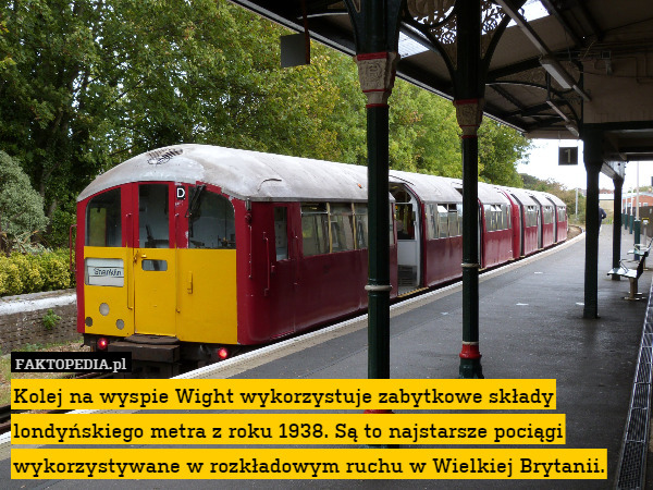 Kolej na wyspie Wight wykorzystuje zabytkowe składy londyńskiego metra z roku 1938. Są to najstarsze pociągi wykorzystywane w rozkładowym ruchu w Wielkiej Brytanii. 
