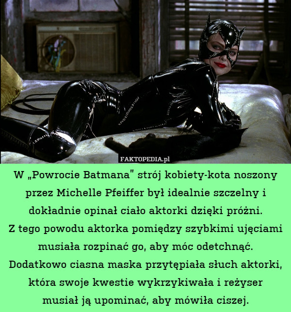 W „Powrocie Batmana” strój kobiety-kota noszony przez Michelle Pfeiffer był idealnie szczelny i dokładnie opinał ciało aktorki dzięki próżni.
Z tego powodu aktorka pomiędzy szybkimi ujęciami musiała rozpinać go, aby móc odetchnąć.
Dodatkowo ciasna maska przytępiała słuch aktorki, która swoje kwestie wykrzykiwała i reżyser
musiał ją upominać, aby mówiła ciszej. 