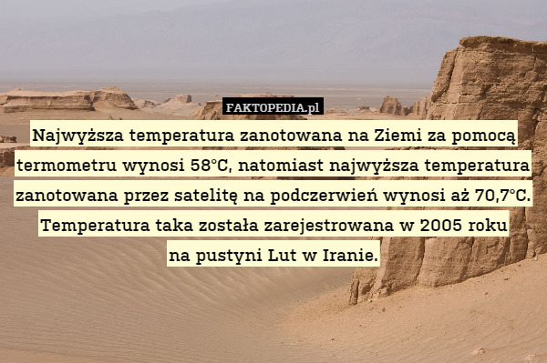 Najwyższa temperatura zanotowana na Ziemi za pomocą termometru wynosi 58°C, natomiast najwyższa temperatura zanotowana przez satelitę na podczerwień wynosi aż 70,7°C. Temperatura taka została zarejestrowana w 2005 roku
na pustyni Lut w Iranie. 