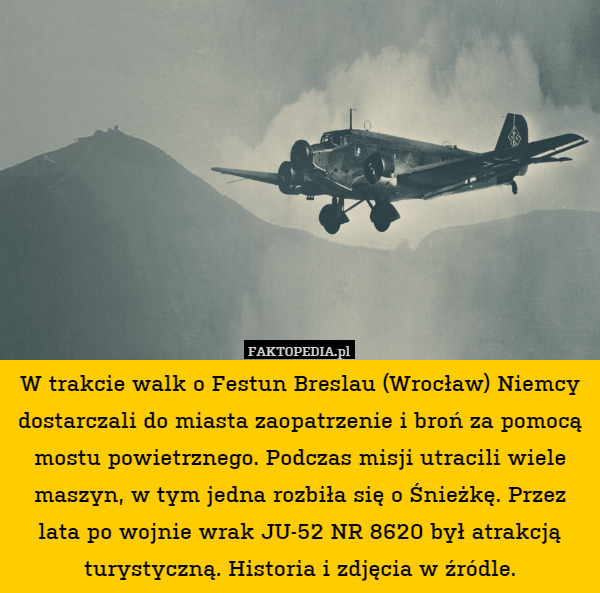 W trakcie walk o Festun Breslau (Wrocław) Niemcy dostarczali do miasta zaopatrzenie i broń za pomocą mostu powietrznego. Podczas misji utracili wiele maszyn, w tym jedna rozbiła się o Śnieżkę. Przez lata po wojnie wrak JU-52 NR 8620 był atrakcją turystyczną. Historia i zdjęcia w źródle. 