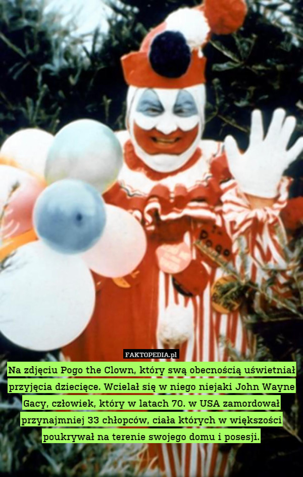 Na zdjęciu Pogo the Clown, który swą obecnością uświetniał przyjęcia dziecięce. Wcielał się w niego niejaki John Wayne Gacy, człowiek, który w latach 70. w USA zamordował przynajmniej 33 chłopców, ciała których w większości poukrywał na terenie swojego domu i posesji. 