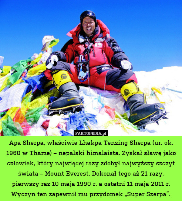 Apa Sherpa, właściwie Lhakpa Tenzing Sherpa (ur. ok. 1960 w Thame) – nepalski himalaista. Zyskał sławę jako człowiek, który najwięcej razy zdobył najwyższy szczyt świata – Mount Everest. Dokonał tego aż 21 razy, pierwszy raz 10 maja 1990 r. a ostatni 11 maja 2011 r. Wyczyn ten zapewnił mu przydomek „Super Szerpa”. 