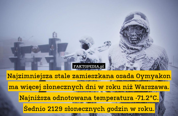Najzimniejsza stale zamieszkana osada Oymyakon ma więcej słonecznych dni w roku niż Warszawa. Najniższa odnotowana temperatura -71.2*C.
Śednio 2129 słonecznych godzin w roku. 