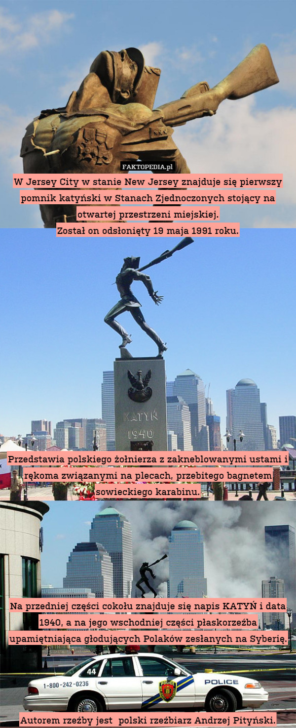 W Jersey City w stanie New Jersey znajduje się pierwszy pomnik katyński w Stanach Zjednoczonych stojący na otwartej przestrzeni miejskiej.
Został on odsłonięty 19 maja 1991 roku.













Przedstawia polskiego żołnierza z zakneblowanymi ustami i rękoma związanymi na plecach, przebitego bagnetem sowieckiego karabinu.






Na przedniej części cokołu znajduje się napis KATYŃ i data 1940, a na jego wschodniej części płaskorzeźba upamiętniająca głodujących Polaków zesłanych na Syberię.




Autorem rzeźby jest  polski rzeźbiarz Andrzej Pityński. 