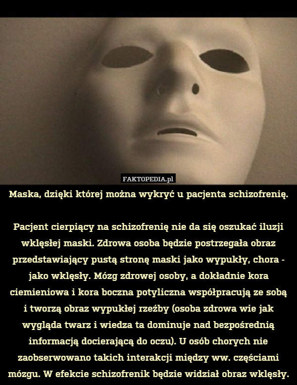 Maska, dzięki której można wykryć u pacjenta schizofrenię.

Pacjent cierpiący na schizofrenię nie da się oszukać iluzji wklęsłej maski. Zdrowa osoba będzie postrzegała obraz przedstawiający pustą stronę maski jako wypukły, chora - jako wklęsły. Mózg zdrowej osoby, a dokładnie kora ciemieniowa i kora boczna potyliczna współpracują ze sobą
i tworzą obraz wypukłej rzeźby (osoba zdrowa wie jak wygląda twarz i wiedza ta dominuje nad bezpośrednią informacją docierającą do oczu). U osób chorych nie zaobserwowano takich interakcji między ww. częściami mózgu. W efekcie schizofrenik będzie widział obraz wklęsły. 