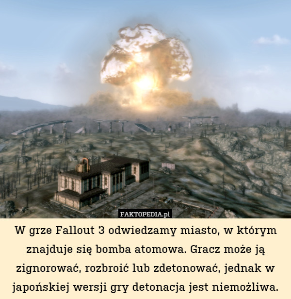 W grze Fallout 3 odwiedzamy miasto, w którym znajduje się bomba atomowa. Gracz może ją zignorować, rozbroić lub zdetonować, jednak w japońskiej wersji gry detonacja jest niemożliwa. 