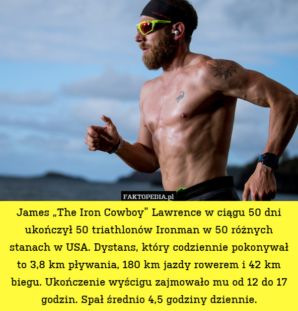 James „The Iron Cowboy” Lawrence w ciągu 50 dni ukończył 50 triathlonów Ironman w 50 różnych stanach w USA. Dystans, który codziennie pokonywał to 3,8 km pływania, 180 km jazdy rowerem i 42 km biegu. Ukończenie wyścigu zajmowało mu od 12 do 17 godzin. Spał średnio 4,5 godziny dziennie. 