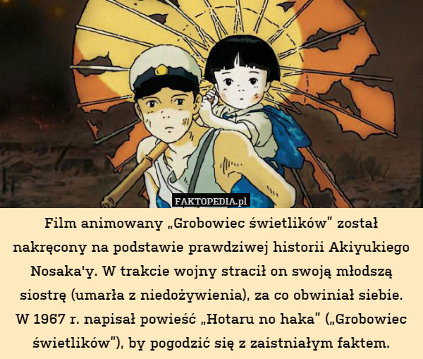 Film animowany „Grobowiec świetlików” został nakręcony na podstawie prawdziwej historii Akiyukiego Nosaka'y. W trakcie wojny stracił on swoją młodszą siostrę (umarła z niedożywienia), za co obwiniał siebie.
W 1967 r. napisał powieść „Hotaru no haka” („Grobowiec świetlików”), by pogodzić się z zaistniałym faktem. 