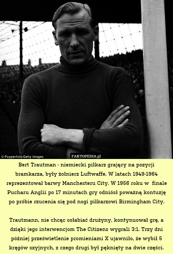 Bert Trautman - niemiecki piłkarz grający na pozycji bramkarza, były żołnierz Luftwaffe. W latach 1949-1964 reprezentował barwy Manchesteru City. W 1956 roku w  finale Pucharu Anglii po 17 minutach gry odniósł poważną kontuzję po próbie rzucenia się pod nogi piłkarzowi Birmingham City.

Trautmann, nie chcąc osłabiać drużyny, kontynuował grę, a dzięki jego interwencjom The Citizens wygrali 3:1. Trzy dni później prześwietlenie promieniami X ujawniło, że wybił 5 kręgów szyjnych, z czego drugi był pęknięty na dwie części. 