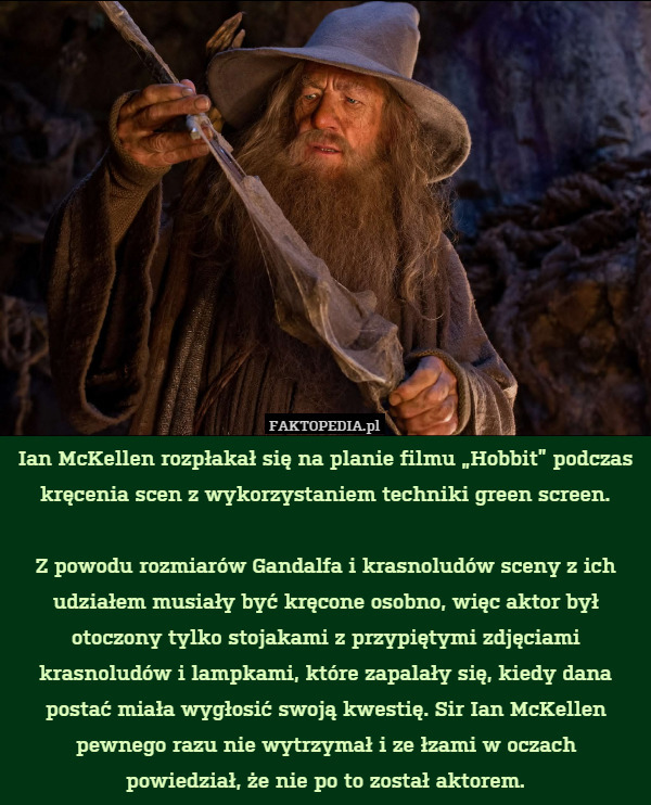 Ian McKellen rozpłakał się na planie filmu „Hobbit” podczas kręcenia scen z wykorzystaniem techniki green screen.

Z powodu rozmiarów Gandalfa i krasnoludów sceny z ich udziałem musiały być kręcone osobno, więc aktor był otoczony tylko stojakami z przypiętymi zdjęciami krasnoludów i lampkami, które zapalały się, kiedy dana postać miała wygłosić swoją kwestię. Sir Ian McKellen pewnego razu nie wytrzymał i ze łzami w oczach
powiedział, że nie po to został aktorem. 