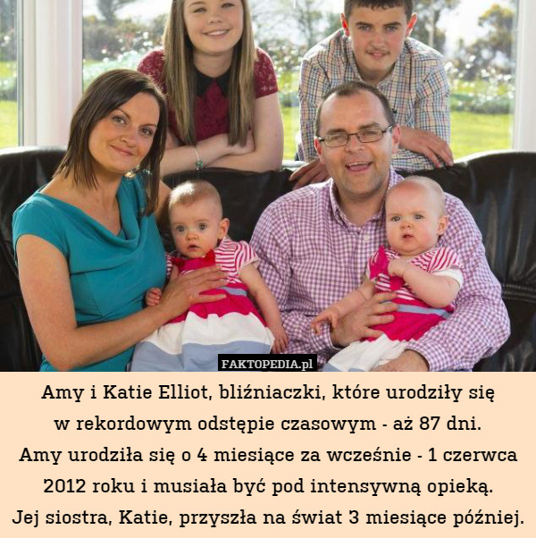 Amy i Katie Elliot, bliźniaczki, które urodziły się
w rekordowym odstępie czasowym - aż 87 dni.
Amy urodziła się o 4 miesiące za wcześnie - 1 czerwca 2012 roku i musiała być pod intensywną opieką.
Jej siostra, Katie, przyszła na świat 3 miesiące później. 