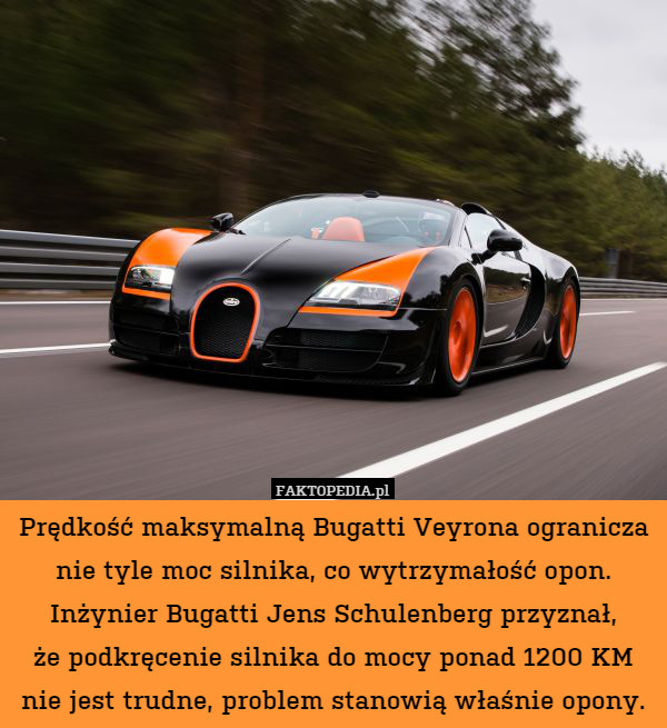 Prędkość maksymalną Bugatti Veyrona ogranicza nie tyle moc silnika, co wytrzymałość opon. Inżynier Bugatti Jens Schulenberg przyznał,
że podkręcenie silnika do mocy ponad 1200 KM nie jest trudne, problem stanowią właśnie opony. 
