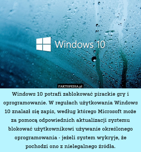 Windows 10 potrafi zablokować pirackie gry i oprogramowanie. W regułach użytkowania Windows 10 znalazł się zapis, według którego Microsoft może za pomocą odpowiednich aktualizacji systemu blokować użytkownikowi używanie określonego oprogramowania - jeżeli system wykryje, że pochodzi ono z nielegalnego źródła. 