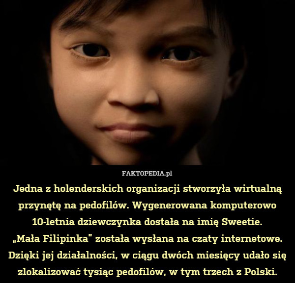 Jedna z holenderskich organizacji stworzyła wirtualną przynętę na pedofilów. Wygenerowana komputerowo 10-letnia dziewczynka dostała na imię Sweetie.
„Mała Filipinka” została wysłana na czaty internetowe. Dzięki jej działalności, w ciągu dwóch miesięcy udało się zlokalizować tysiąc pedofilów, w tym trzech z Polski. 