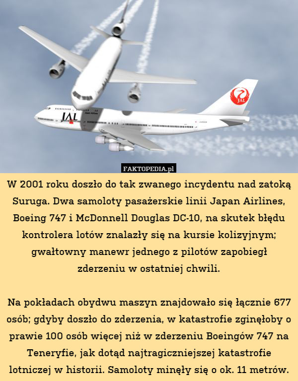 W 2001 roku doszło do tak zwanego incydentu nad zatoką Suruga. Dwa samoloty pasażerskie linii Japan Airlines, Boeing 747 i McDonnell Douglas DC-10, na skutek błędu kontrolera lotów znalazły się na kursie kolizyjnym; gwałtowny manewr jednego z pilotów zapobiegł zderzeniu w ostatniej chwili.

Na pokładach obydwu maszyn znajdowało się łącznie 677 osób; gdyby doszło do zderzenia, w katastrofie zginęłoby o prawie 100 osób więcej niż w zderzeniu Boeingów 747 na Teneryfie, jak dotąd najtragiczniejszej katastrofie lotniczej w historii. Samoloty minęły się o ok. 11 metrów. 