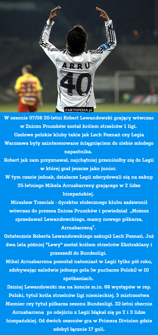 W sezonie 07/08 20-letni Robert Lewandowski grający wówczas w Zniczu Pruszków został królem strzelców 1 ligi. 
Czołowe polskie kluby takie jak Lech Poznań czy Legia Warszawa były zainteresowane ściągnięciem do siebie młodego napastnika. 
Robert jak sam przyznawał, najchętniej przeniósłby się do Legii w której grał jeszcze jako junior. 
W tym czasie jednak, działacze Legii zdecydowali się na zakup 25-letniego Mikela Arruabarreny grającego w 2 lidze hiszpańskiej. 
Mirosław Trzeciak - dyrektor stołecznego klubu zadzwonił wówczas do prezesa Znicza Pruszków i powiedział  „Możesz sprzedawać Lewandowskiego, mamy nowego piłkarza, Arruabarrenę”. 
Ostatecznie Roberta Lewandowskiego zakupił Lech Poznań. Już dwa lata później "Lewy" został królem strzelców Ekstraklasy i przeszedł do Bundesligi. 
Mikel Arruabarrena pozostał natomiast w Legii tylko pół roku, zdobywając zaledwie jednego gola (w pucharze Polski) w 10 spotkaniach. 
Dzisiaj Lewandowski ma na koncie m.in. 68 występów w rep. Polski, tytuł króla strzelców ligi niemieckiej, 3 mistrzostwa Niemiec czy tytuł piłkarza sezonu Bundesligi. 32-letni obecnie Arruabarrena  po odejściu z Legii błąkał się po 2 i 3 lidze hiszpańskiej. Od dwóch sezonów gra w Primera Division gdzie zdobył łącznie 17 goli. 