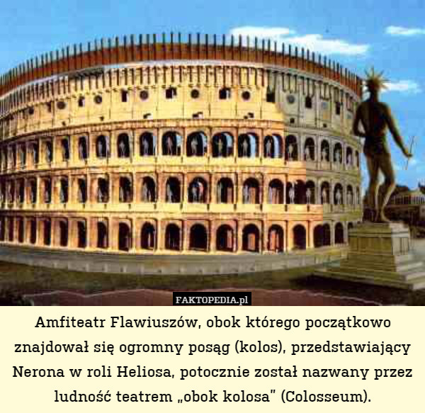 Amfiteatr Flawiuszów, obok którego początkowo znajdował się ogromny posąg (kolos), przedstawiający Nerona w roli Heliosa, potocznie został nazwany przez ludność teatrem „obok kolosa” (Colosseum). 