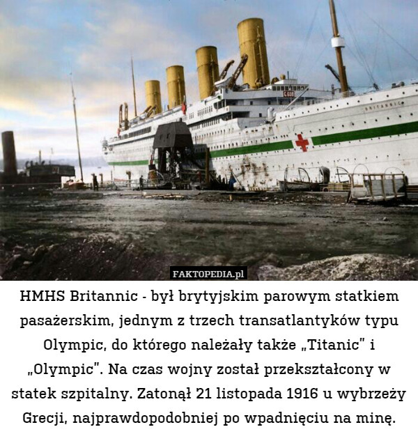 HMHS Britannic - był brytyjskim parowym statkiem pasażerskim, jednym z trzech transatlantyków typu Olympic, do którego należały także „Titanic” i „Olympic”. Na czas wojny został przekształcony w statek szpitalny. Zatonął 21 listopada 1916 u wybrzeży Grecji, najprawdopodobniej po wpadnięciu na minę. 