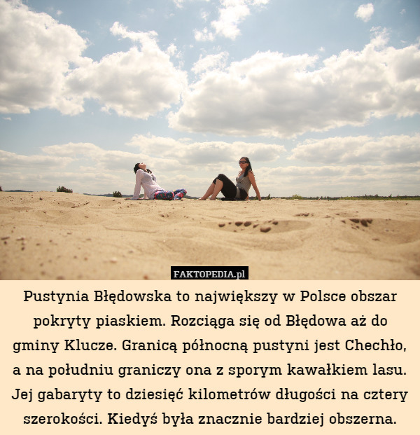 Pustynia Błędowska to największy w Polsce obszar pokryty piaskiem. Rozciąga się od Błędowa aż do gminy Klucze. Granicą północną pustyni jest Chechło, a na południu graniczy ona z sporym kawałkiem lasu. Jej gabaryty to dziesięć kilometrów długości na cztery szerokości. Kiedyś była znacznie bardziej obszerna. 