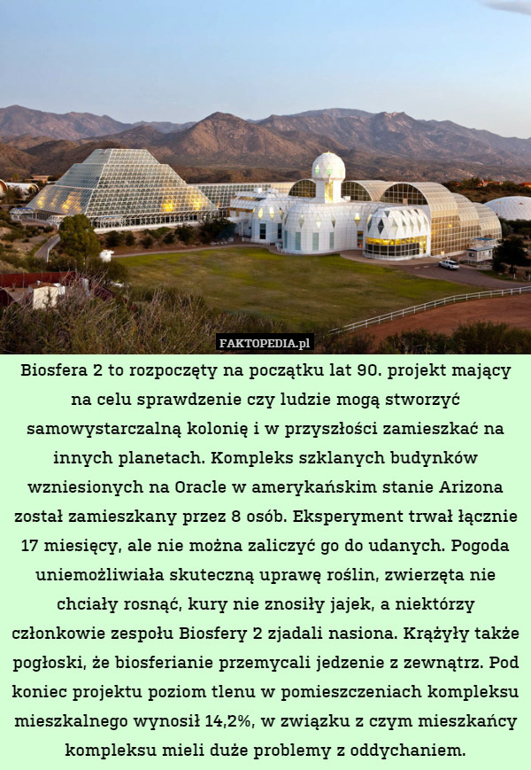 Biosfera 2 to rozpoczęty na początku lat 90. projekt mający na celu sprawdzenie czy ludzie mogą stworzyć samowystarczalną kolonię i w przyszłości zamieszkać na innych planetach. Kompleks szklanych budynków wzniesionych na Oracle w amerykańskim stanie Arizona został zamieszkany przez 8 osób. Eksperyment trwał łącznie 17 miesięcy, ale nie można zaliczyć go do udanych. Pogoda uniemożliwiała skuteczną uprawę roślin, zwierzęta nie chciały rosnąć, kury nie znosiły jajek, a niektórzy członkowie zespołu Biosfery 2 zjadali nasiona. Krążyły także pogłoski, że biosferianie przemycali jedzenie z zewnątrz. Pod koniec projektu poziom tlenu w pomieszczeniach kompleksu mieszkalnego wynosił 14,2%, w związku z czym mieszkańcy kompleksu mieli duże problemy z oddychaniem. 