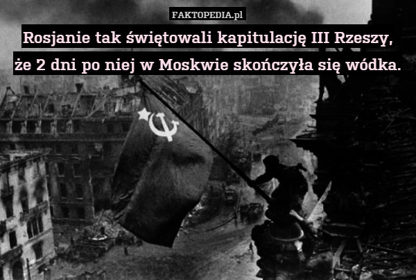 Rosjanie tak świętowali kapitulację III Rzeszy,
że 2 dni po niej w Moskwie skończyła się wódka. 
