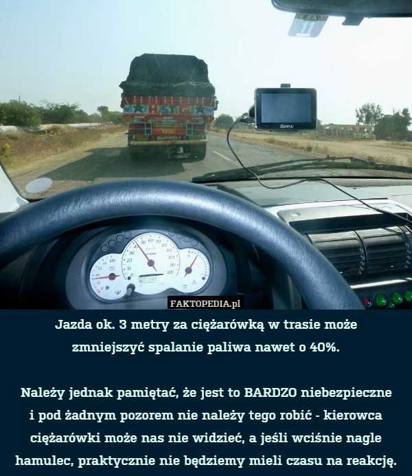 Jazda ok. 3 metry za ciężarówką w trasie może
zmniejszyć spalanie paliwa nawet o 40%.

Należy jednak pamiętać, że jest to BARDZO niebezpieczne
i pod żadnym pozorem nie należy tego robić - kierowca ciężarówki może nas nie widzieć, a jeśli wciśnie nagle hamulec, praktycznie nie będziemy mieli czasu na reakcję. 