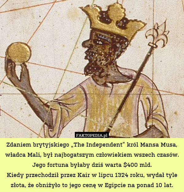 Zdaniem brytyjskiego „The Independent” król Mansa Musa, władca Mali, był najbogatszym człowiekiem wszech czasów. Jego fortuna byłaby dziś warta $400 mld.
Kiedy przechodził przez Kair w lipcu 1324 roku, wydał tyle złota, że obniżyło to jego cenę w Egipcie na ponad 10 lat. 