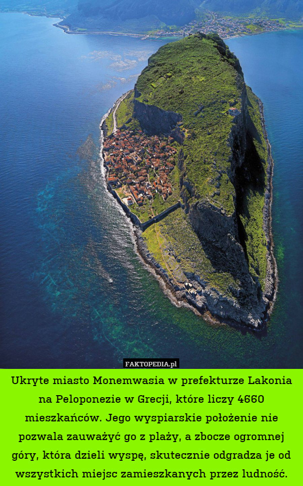 Ukryte miasto Monemwasia w prefekturze Lakonia na Peloponezie w Grecji, które liczy 4660 mieszkańców. Jego wyspiarskie położenie nie pozwala zauważyć go z plaży, a zbocze ogromnej góry, która dzieli wyspę, skutecznie odgradza je od wszystkich miejsc zamieszkanych przez ludność. 