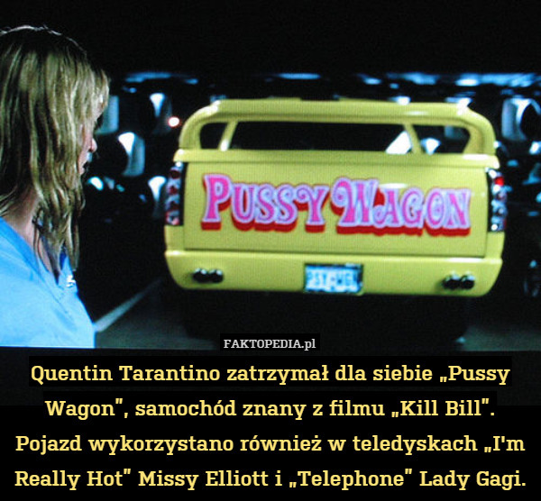 Quentin Tarantino zatrzymał dla siebie „Pussy Wagon”, samochód znany z filmu „Kill Bill”. Pojazd wykorzystano również w teledyskach „I'm Really Hot” Missy Elliott i „Telephone” Lady Gagi. 